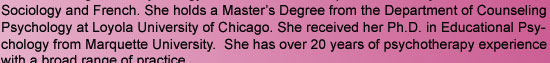 Sociology and French. She holds a Master's Degree from the Department of Counseling Psychology at Loyola University of Chicago. She received her Ph.D. in Educational Psychology from Marquette University.  She has over 20 years of psychotherapy experience
