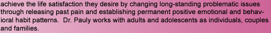 achieve the life satisfaction they desire by changing long-standing problematic issues through releasing past pain and establishing permanent positive emotional and behavioral habit patterns.  Dr. Pauly works with adults and adolescents as individuals, co