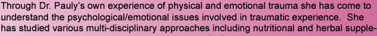 Through Dr. Pauly's own experience of physical and emotional trauma she has come to understand the psychological/emotional issues involved in traumatic experience.  She has studied various multi-disciplinary approaches including nutritional and herbal sup
