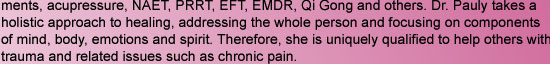 ments, acupressure, NAET, PRRT, EFT, EMDR, Qi Gong and others. Dr. Pauly takes a holistic approach to healing, addressing the whole person and focusing on components of mind, body, emotions and spirit. Therefore, she is uniquely qualified to help others
w