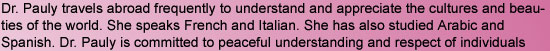 Dr. Pauly travels abroad frequently to understand and appreciate the cultures and beauties of the world. She speaks French and Italian. She has also studied Arabic and Spanish. Dr. Pauly is committed to peaceful understanding and respect of individuals 