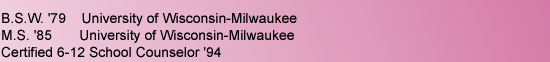 B.S.W. '79    University of Wisconsin-Milwaukee, M.S. '85 University of Wisconsin-Milwaukee, Certified 6-12 School Counselor '94