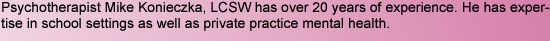 Psychotherapist Mike Konieczka, LCSW has over 20 years of experience. He has expertise in school settings as well as private practice mental health.