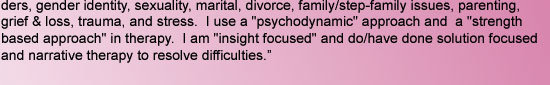 ders, gender identity, sexuality, marital, divorce, family/step-family issues, parenting,  grief & loss, trauma, and stress.  I use a "psychodynamic" approach and  a "strength based approach" in therapy.  I am "insight focused"
and do/have done solution f