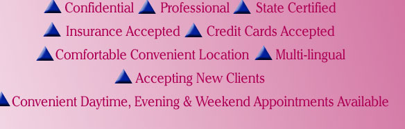 Confidential, Professional, State Certified, Insurance Accepted, Credit Cards Accepted, Comfortable Convenient Location, Multi-lingual, Accepting New Clients, Convenient Daytime, Evening and Weekend Appointments Available