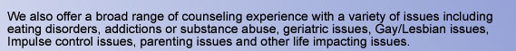 We also offer a broad range of counseling experience with a variety of issues including eating disorders, addictions or substance abuse, geriatric issues, Gay/Lesbian issues, Impulse control issues, parenting issues and other life impacting issues.