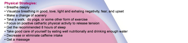 Physical Strategies: Breathe deeply. Visualize breathing in goo, love, light and exhaling negativity, fear and upset. Make a change of scenery. Take a walk, do yoga, or some other form of exercise. Focus on positive cathartic physical activity
to release 