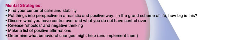 Mental Strategies: Find your center of calm and stability. Put things into perspective in a realistic and positive way. In the grand scheme of life, how big is this? Discern what you have control over and what you do not have control over.
Release 