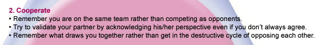 2. Cooperate. Remember you are on the same team rather than competing as opponents. Try to validate you partner by acknowledging his/her perspective even if you don't always agree. Remember what draws you together rather than ge in a destructive
cycle of 