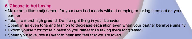 5. Choose to Act Loving. Make an attitude adjustment for your own bad moods without dumping of taking them out on your partner. Take the moral high ground.